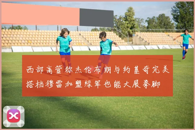西部高管称杰伦布朗与约基奇完美搭档穆雷加盟绿军也能大展拳脚