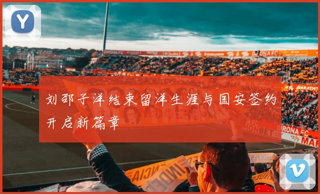 刘邵子洋结束留洋生涯与国安签约开启新篇章