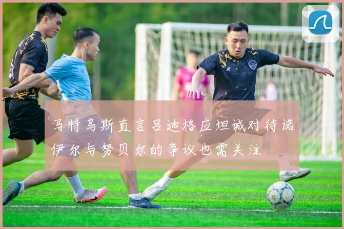 马特乌斯直言吕迪格应坦诚对待诺伊尔与努贝尔的争议也需关注