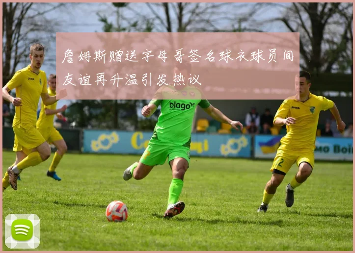 詹姆斯赠送字母哥签名球衣球员间友谊再升温引发热议