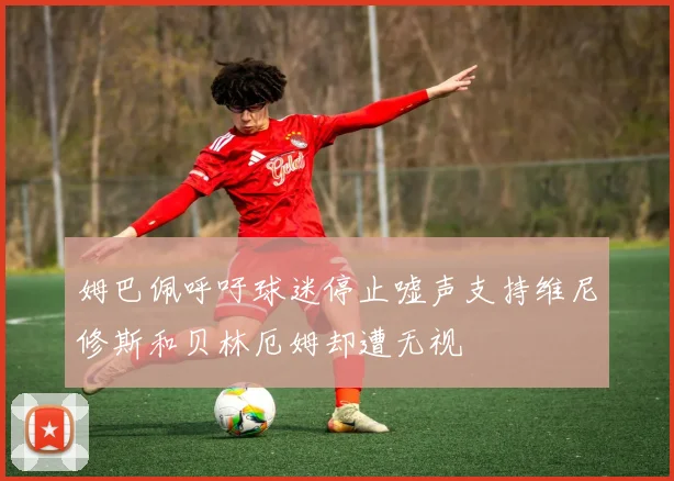 姆巴佩呼吁球迷停止嘘声支持维尼修斯和贝林厄姆却遭无视