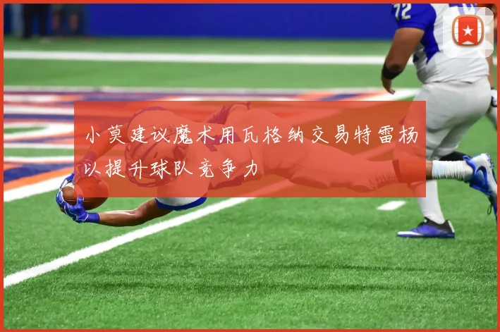 小莫建议魔术用瓦格纳交易特雷杨以提升球队竞争力