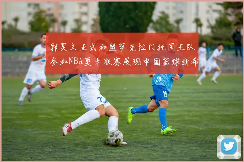 郭昊文正式加盟萨克拉门托国王队参加NBA夏季联赛展现中国篮球新希望