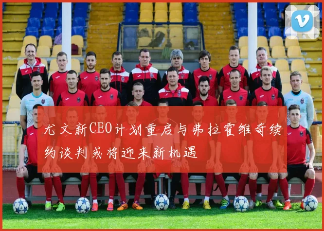 尤文新CEO计划重启与弗拉霍维奇续约谈判或将迎来新机遇