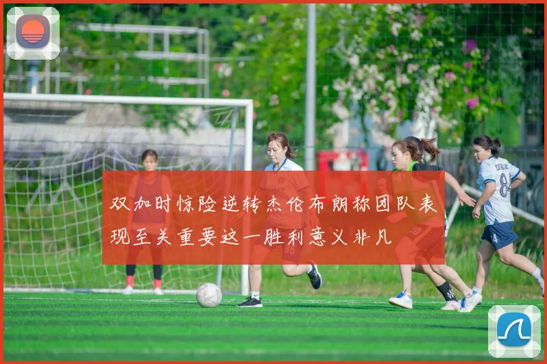 双加时惊险逆转杰伦布朗称团队表现至关重要这一胜利意义非凡