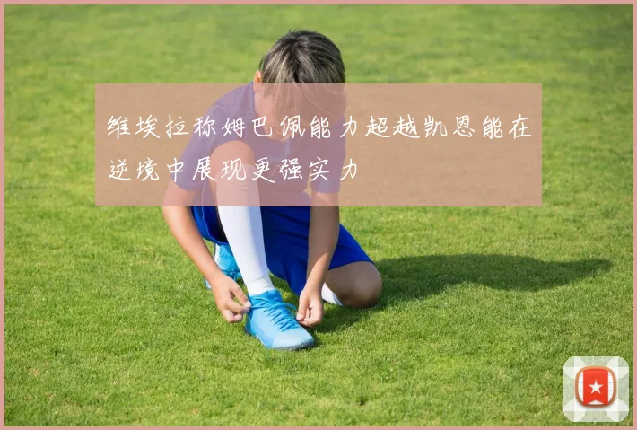 维埃拉称姆巴佩能力超越凯恩能在逆境中展现更强实力