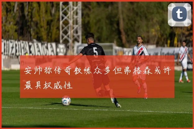 安帅称传奇教练众多但弗格森或许最具权威性