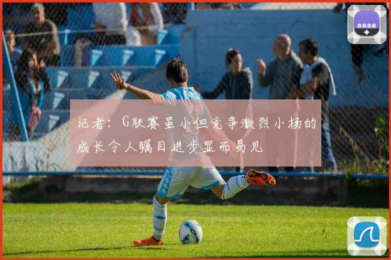 记者：G联赛虽小但竞争激烈小杨的成长令人瞩目进步显而易见