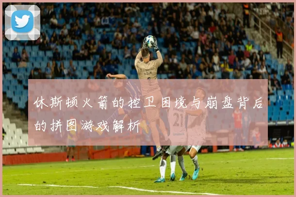 休斯顿火箭的控卫困境与崩盘背后的拼图游戏解析