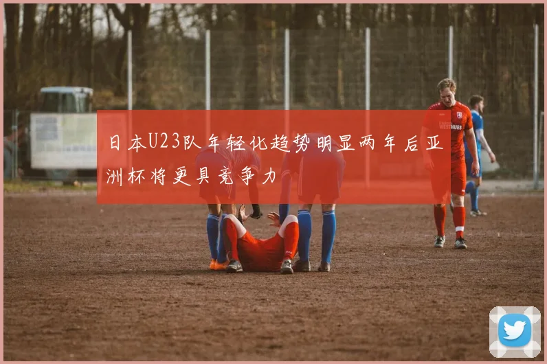 日本U23队年轻化趋势明显两年后亚洲杯将更具竞争力