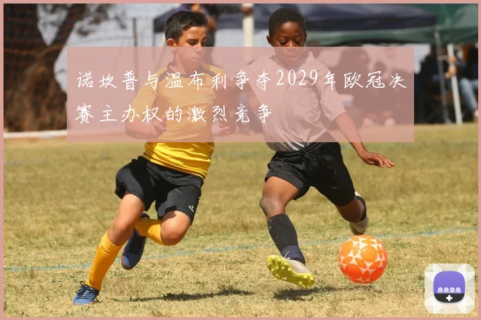 诺坎普与温布利争夺2029年欧冠决赛主办权的激烈竞争