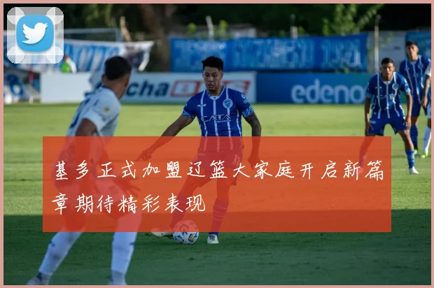 基多正式加盟辽篮大家庭开启新篇章期待精彩表现
