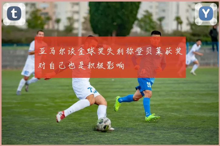 亚马尔谈金球奖失利称登贝莱获奖对自己也是积极影响