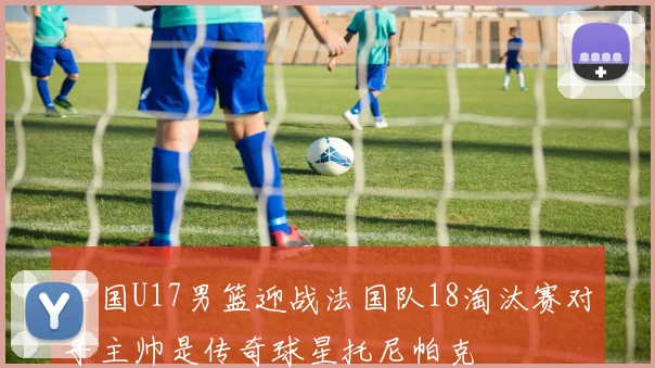 中国U17男篮迎战法国队18淘汰赛对手主帅是传奇球星托尼帕克