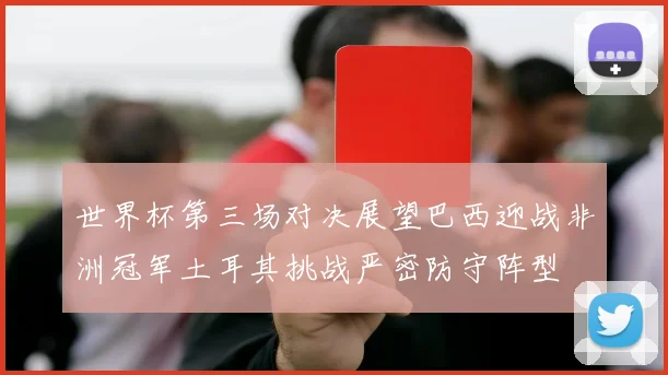 世界杯第三场对决展望巴西迎战非洲冠军土耳其挑战严密防守阵型