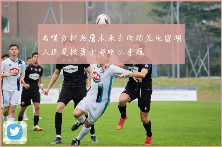 名嘴分析老詹未来去向称无论留湖人还是投勇士都难以夺冠