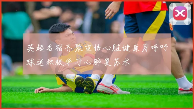 英超名宿齐聚宣传心脏健康月呼吁球迷积极学习心肺复苏术