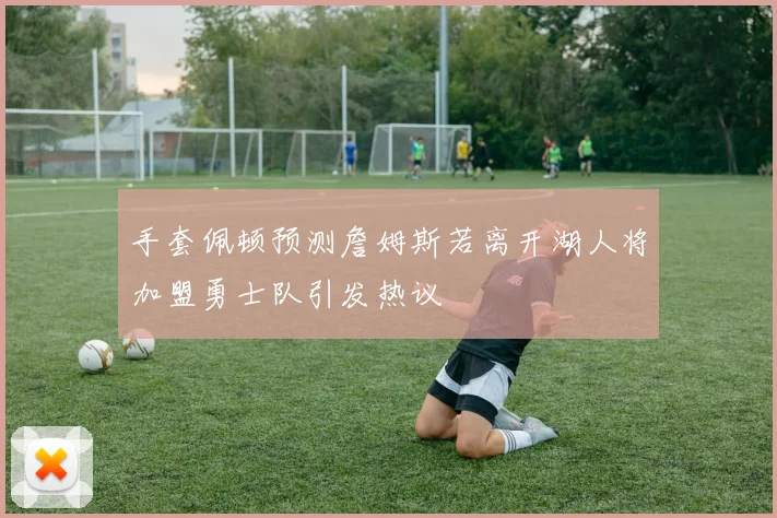 手套佩顿预测詹姆斯若离开湖人将加盟勇士队引发热议