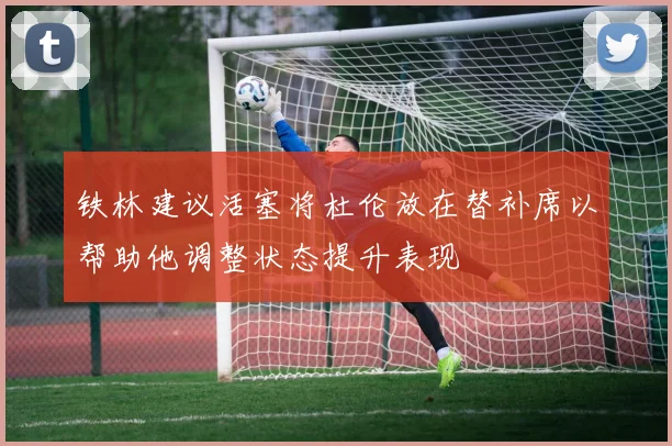 铁林建议活塞将杜伦放在替补席以帮助他调整状态提升表现