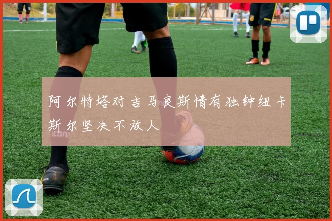 阿尔特塔对吉马良斯情有独钟纽卡斯尔坚决不放人