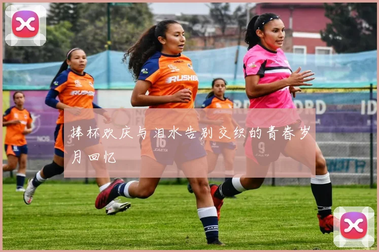 捧杯欢庆与泪水告别交织的青春岁月回忆