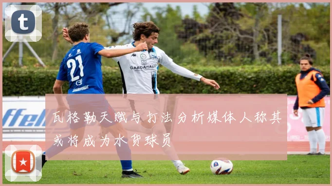 瓦格勒天赋与打法分析媒体人称其或将成为水货球员