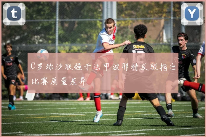 C罗称沙联强于法甲波耶特反驳指出比赛质量差异