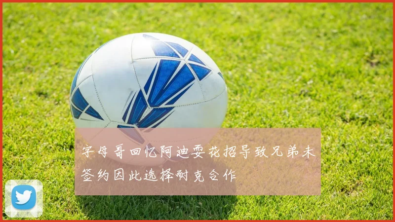 字母哥回忆阿迪耍花招导致兄弟未签约因此选择耐克合作