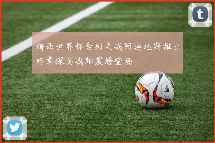 梅西世界杯告别之战阿迪达斯推出终章探戈战靴震撼登场