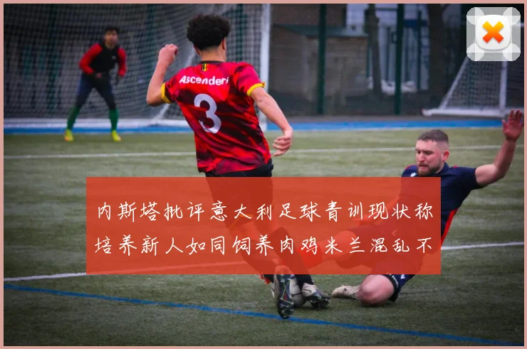 内斯塔批评意大利足球青训现状称培养新人如同饲养肉鸡米兰混乱不堪
